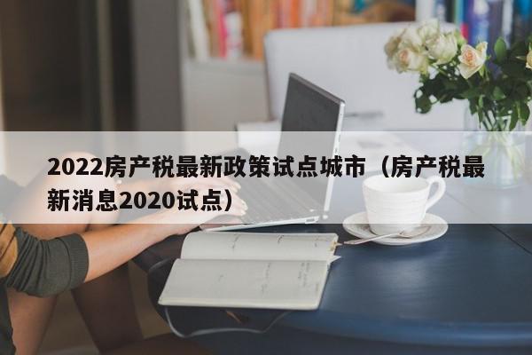 2022房產(chǎn)稅最新政策試點(diǎn)城市（房產(chǎn)稅最新消息2020試點(diǎn)）