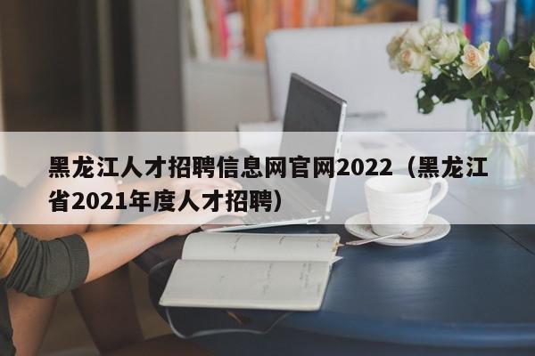 黑龍江人才招聘信息網(wǎng)官網(wǎng)2022（黑龍江省2021年度人才招聘）