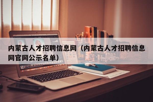 內蒙古人才招聘信息網（內蒙古人才招聘信息網官網公示名單）