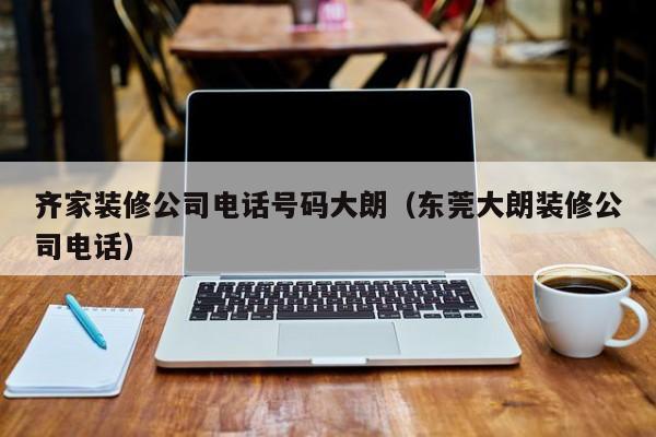 齊家裝修公司電話號碼大朗（東莞大朗裝修公司電話）