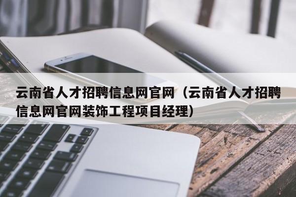 云南省人才招聘信息網(wǎng)官網(wǎng)（云南省人才招聘信息網(wǎng)官網(wǎng)裝飾工程項(xiàng)目經(jīng)理）