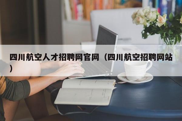 四川航空人才招聘網(wǎng)官網(wǎng)（四川航空招聘網(wǎng)站）