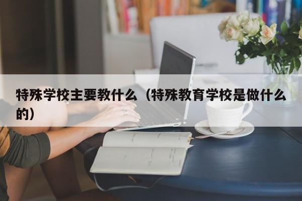 特殊學(xué)校主要教什么（特殊教育學(xué)校是做什么的）