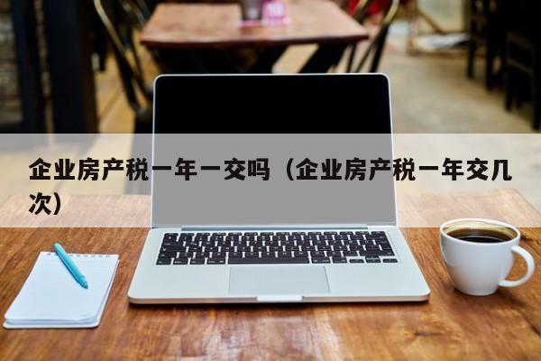 企業(yè)房產(chǎn)稅一年一交嗎（企業(yè)房產(chǎn)稅一年交幾次）