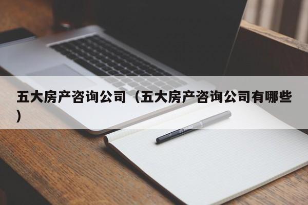 五大房產(chǎn)咨詢公司（五大房產(chǎn)咨詢公司有哪些）