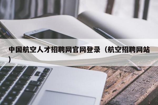 中國航空人才招聘網(wǎng)官網(wǎng)登錄（航空招聘網(wǎng)站）