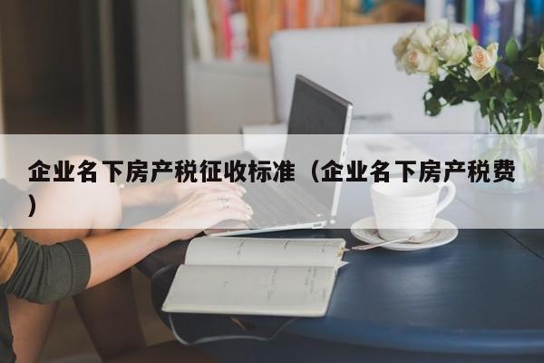 企業(yè)名下房產(chǎn)稅征收標準（企業(yè)名下房產(chǎn)稅費）