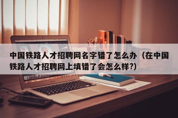 中國鐵路人才招聘網(wǎng)名字錯(cuò)了怎么辦（在中國鐵路人才招聘網(wǎng)上填錯(cuò)了會怎么樣?）