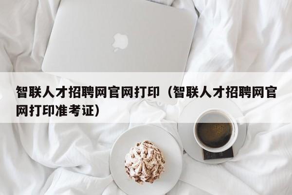 智聯(lián)人才招聘網(wǎng)官網(wǎng)打?。ㄖ锹?lián)人才招聘網(wǎng)官網(wǎng)打印準(zhǔn)考證）