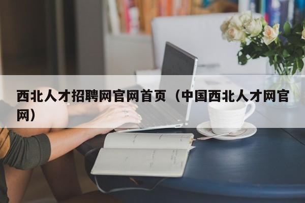 西北人才招聘網(wǎng)官網(wǎng)首頁（中國西北人才網(wǎng)官網(wǎng)）