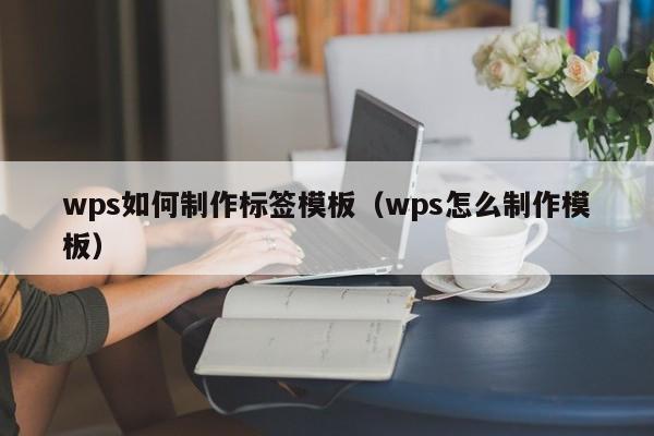 wps如何制作標簽模板（wps怎么制作模板）