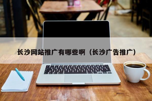 長沙網(wǎng)站推廣有哪些?。ㄩL沙廣告推廣）