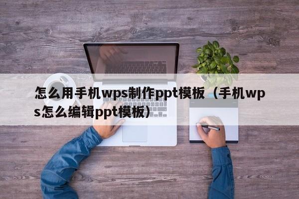 怎么用手機(jī)wps制作ppt模板（手機(jī)wps怎么編輯ppt模板）