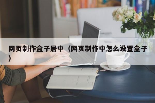 網頁制作盒子居中（網頁制作中怎么設置盒子）