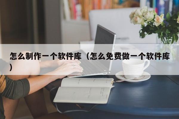 怎么制作一個(gè)軟件庫（怎么免費(fèi)做一個(gè)軟件庫）