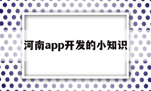 河南app開發(fā)的小知識(河南app開發(fā)的小知識是什么)